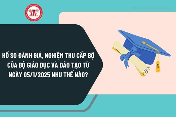 Hồ sơ đánh giá, nghiệm thu cấp bộ của Bộ Giáo dục và Đào tạo từ ngày 05/1/2025 như thế nào?