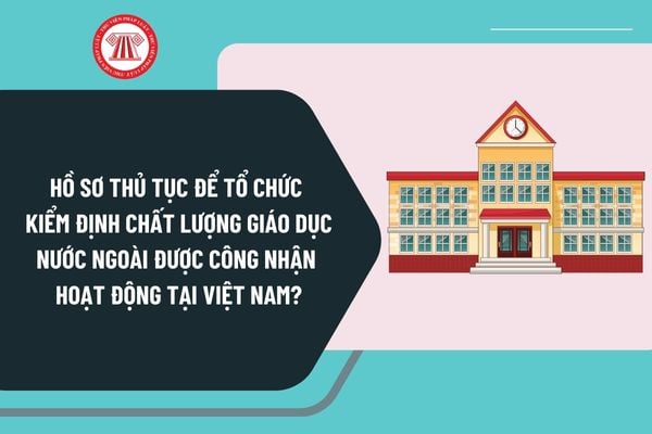 Hồ sơ thủ tục để tổ chức kiểm định chất lượng giáo dục nước ngoài được công nhận hoạt động tại Việt Nam ra sao?