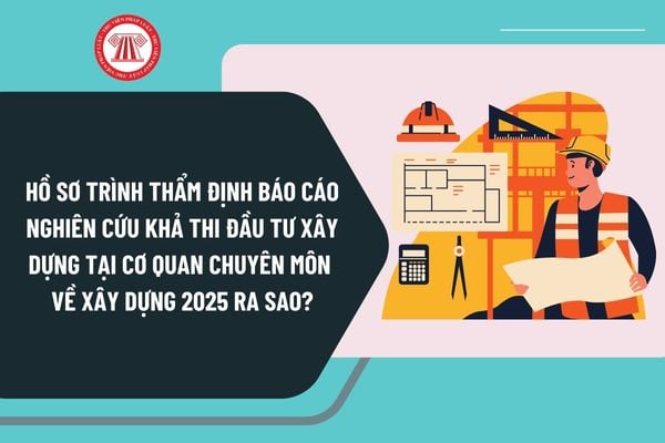 Hồ sơ trình thẩm định Báo cáo nghiên cứu khả thi đầu tư xây dựng tại cơ quan chuyên môn về xây dựng 2025 ra sao?