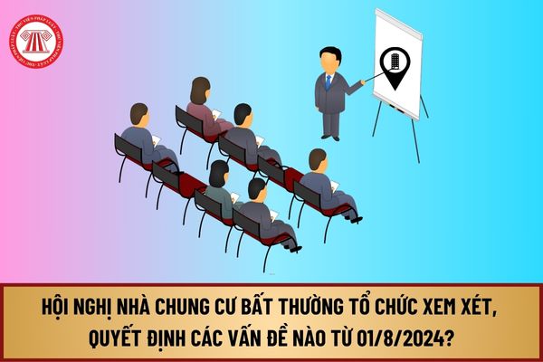 Hội nghị nhà chung cư bất thường tổ chức xem xét, quyết định các vấn đề nào từ ngày 01/8/2024?