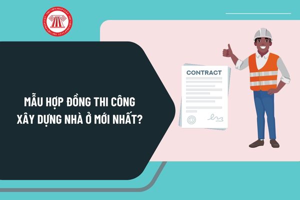 Mẫu hợp đồng thi công xây dựng nhà ở mới nhất? Tải mẫu hợp đồng thi công xây dựng nhà ở mới nhất ở đâu?