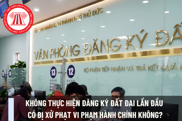 Không thực hiện đăng ký đất đai lần đầu có bị xử phạt vi phạm hành chính không?