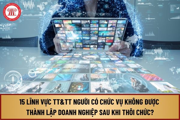 15 lĩnh vực Thông tin & Truyền thông người có chức vụ không được thành lập doanh nghiệp sau khi thôi chức từ 15/10/2024?