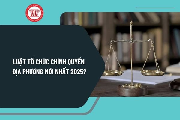 Luật tổ chức chính quyền địa phương mới nhất 2025? Toàn văn Luật tổ chức chính quyền địa phương mới nhất 2025?