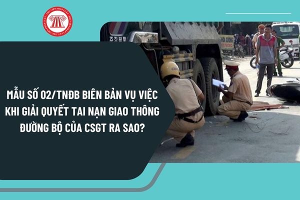 Mẫu số 02 TNĐB Biên bản vụ việc khi giải quyết tai nạn giao thông đường bộ của Cảnh sát giao thông ra sao?