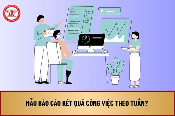 Mẫu báo cáo kết quả công việc theo tuần đầy đủ, chi tiết? Tải về mẫu báo cáo kết quả công việc theo tuần ở đâu?