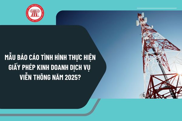 Mẫu báo cáo tình hình thực hiện giấy phép kinh doanh dịch vụ viễn thông năm 2025 như thế nào?