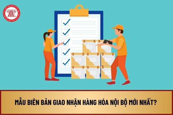 Mẫu biên bản giao nhận hàng hóa nội bộ mới nhất? Tải về biên bản giao nhận hàng hóa nội bộ ở đâu?