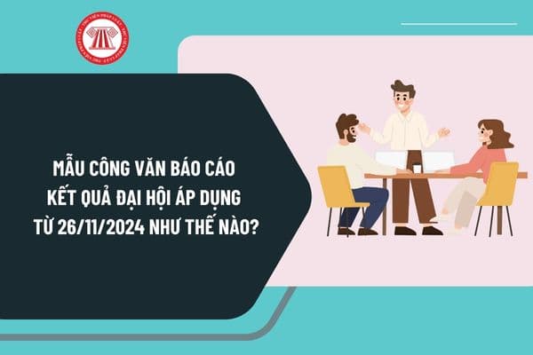 Mẫu Công văn báo cáo kết quả đại hội theo Nghị định 126 áp dụng từ ngày 26/11/2024 như thế nào?