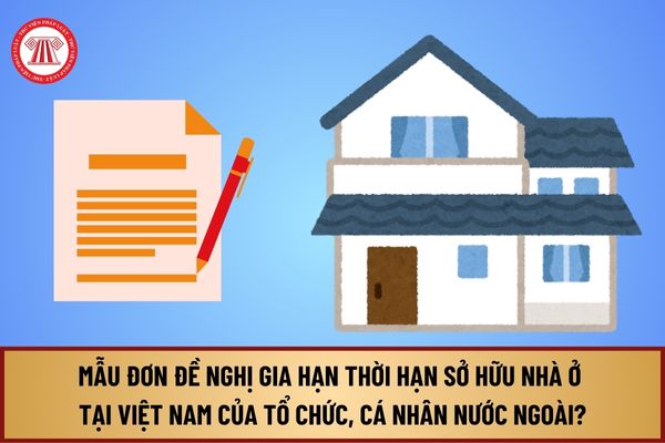 Mẫu Đơn đề nghị gia hạn thời hạn sở hữu nhà ở tại Việt Nam của tổ chức, cá nhân nước ngoài từ 1/8/2024 như thế nào?