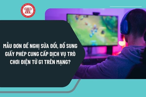 Mẫu đơn đề nghị sửa đổi, bổ sung giấy phép cung cấp dịch vụ trò chơi điện tử G1 trên mạng mới nhất?