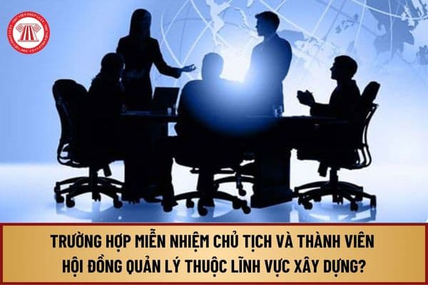 Miễn nhiệm Chủ tịch và Thành viên Hội đồng quản lý thuộc lĩnh vực xây dựng từ 9/9/2024 trong những trường hợp nào?