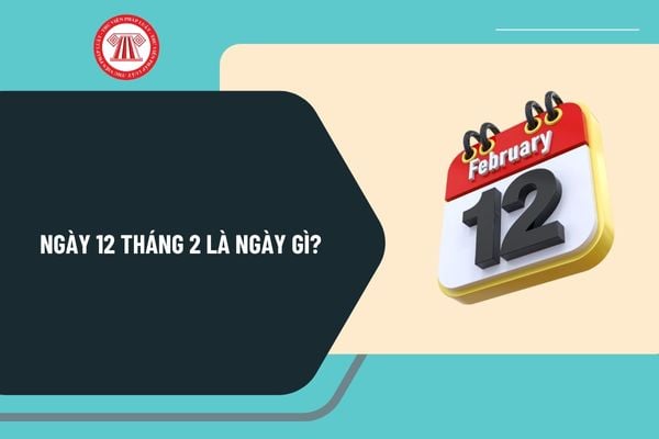 Ngày 12 tháng 2 là ngày gì? Ngày 12 tháng 2 có sự kiện gì ở Việt Nam? Ngày 12 tháng 2 năm 2025 là ngày mấy âm?