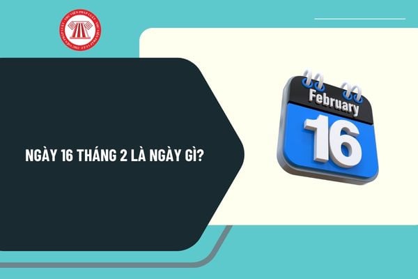 Ngày 16 tháng 2 là ngày gì? Ngày 16 tháng 2 năm 2025 là ngày mấy âm? Ngày 16 tháng 2 năm 2025 là thứ mấy?