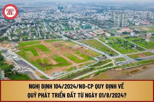 Đã có Nghị định 104/2024/NĐ-CP quy định về Quỹ phát triển đất từ ngày 01/8/2024 như thế nào?