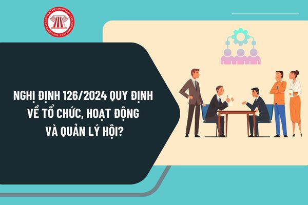 Đã có Nghị định 126/2024 quy định về tổ chức, hoạt động và quản lý hội từ ngày 26/11/2024 như thế nào?