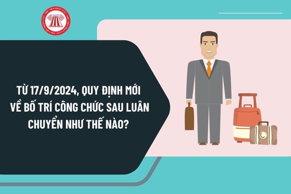 Từ ngày 17/9/2024, quy định mới về bố trí công chức sau luân chuyển như thế nào? Thời gian công chức luân chuyển ra sao?