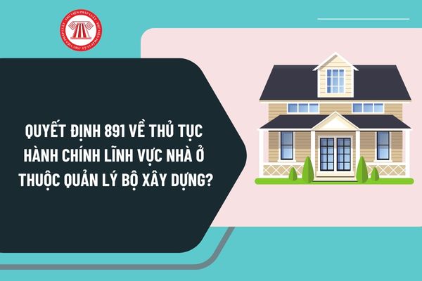 Đã có Quyết định 891 năm 2024 về thủ tục hành chính lĩnh vực nhà ở thuộc quản lý Bộ Xây dựng như thế nào?