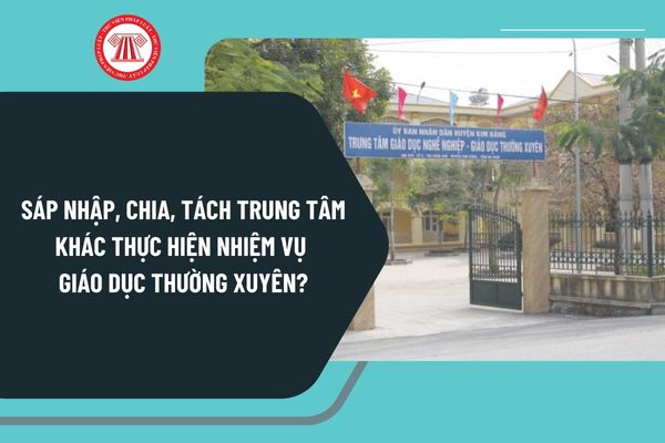 Sáp nhập, chia, tách trung tâm khác thực hiện nhiệm vụ giáo dục thường xuyên theo Nghị định 125 như thế nào?