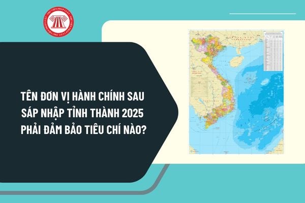 Tên đơn vị hành chính sau sáp nhập tỉnh thành 2025 phải đảm bảo tiêu chí nào? Đặt tên, đổi tên đơn vị hành chính hình thành sau sắp xếp?