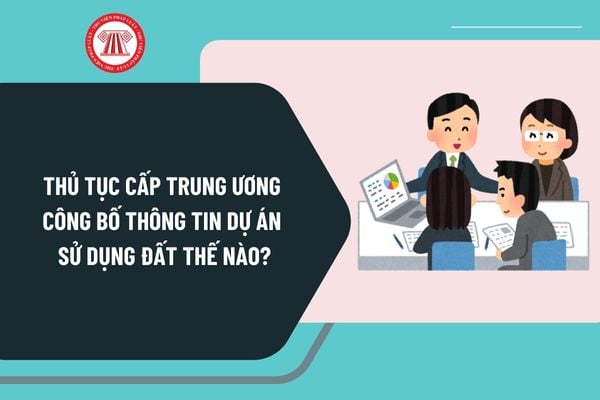 Thủ tục cấp trung ương về công bố thông tin dự án sử dụng đất không thuộc diện chấp thuận chủ trương do nhà đầu tư đề xuất ra sao?