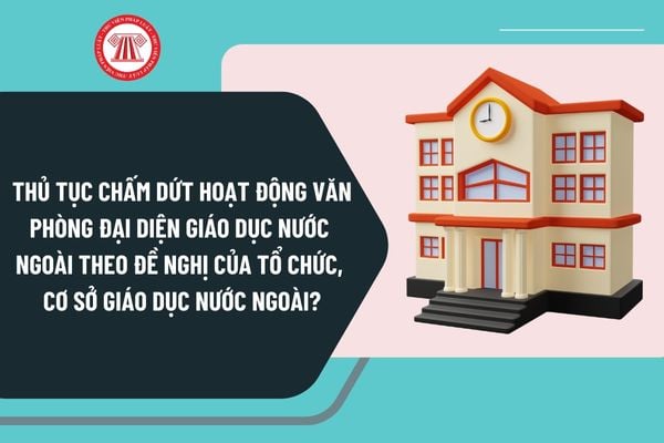 Thủ tục chấm dứt hoạt động văn phòng đại diện giáo dục nước ngoài theo đề nghị của tổ chức, cơ sở giáo dục nước ngoài?