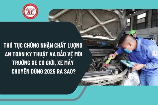 Thủ tục chứng nhận chất lượng an toàn kỹ thuật và bảo vệ môi trường xe cơ giới, xe máy chuyên dùng 2025 ra sao?