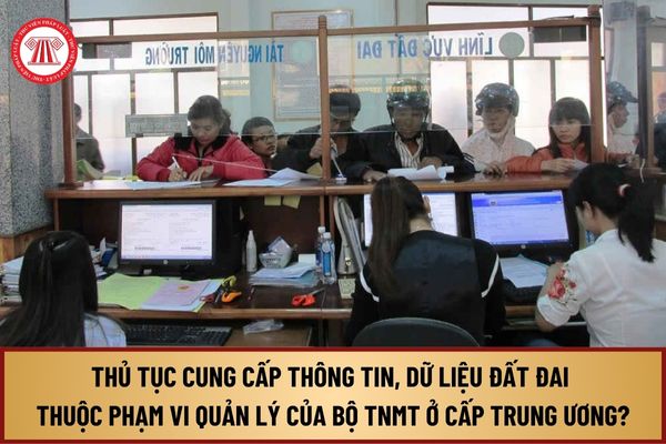 Thủ tục cung cấp thông tin, dữ liệu đất đai thuộc phạm vi quản lý của Bộ TNMT ở cấp trung ương từ 1/8/2024 ra sao?