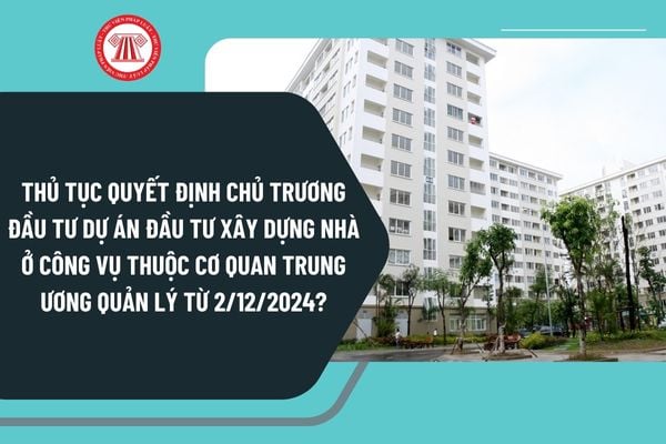 Thủ tục quyết định chủ trương đầu tư dự án đầu tư xây dựng nhà ở công vụ thuộc cơ quan trung ương quản lý từ 2/12/2024?