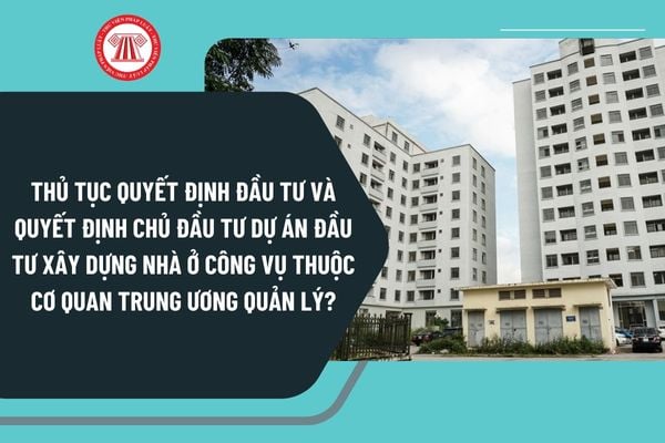 Thủ tục quyết định đầu tư và quyết định chủ đầu tư dự án đầu tư xây dựng nhà ở công vụ thuộc cơ quan trung ương quản lý mới nhất 2025?