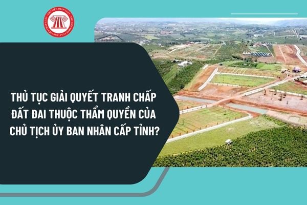 Thủ tục giải quyết tranh chấp đất đai thuộc thẩm quyền của Chủ tịch Ủy ban nhân cấp tỉnh thực hiện như thế nào?