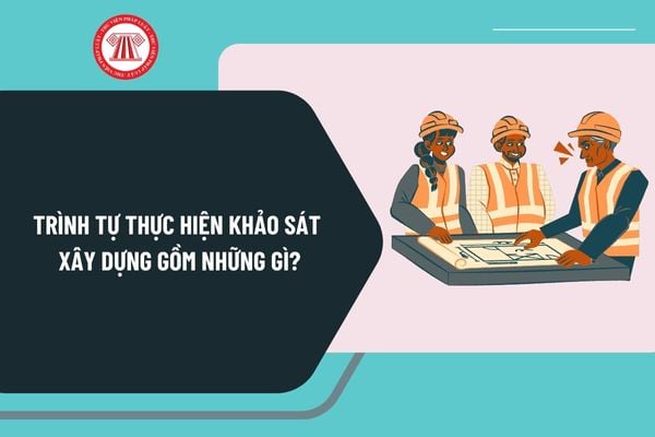 Trình tự thực hiện khảo sát xây dựng gồm những gì? Phương án kỹ thuật khảo sát xây dựng theo Nghị định 175 ra sao?