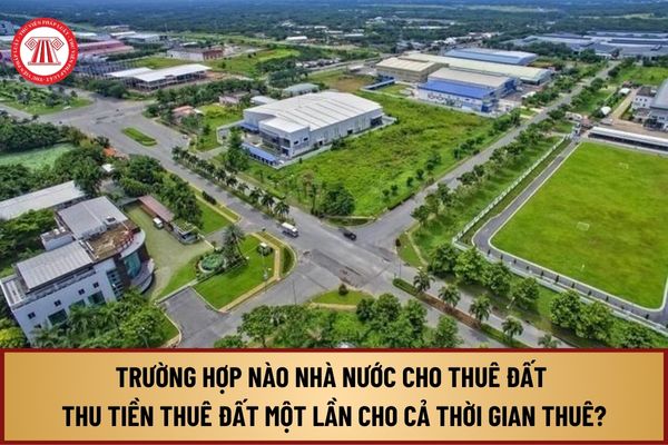 Trường hợp nào Nhà nước cho thuê đất thu tiền thuê đất một lần cho cả thời gian thuê theo quy định Luật Đất đai 2024?