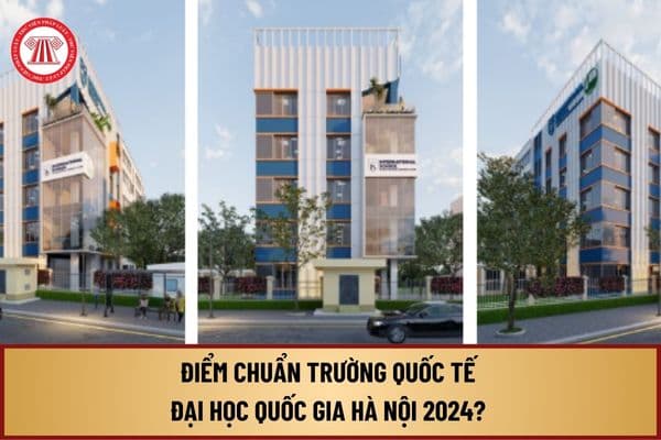 Điểm chuẩn trường Quốc tế Đại học Quốc gia Hà Nội 2024 như thế nào? Chi tiết điểm chuẩn trường Quốc tế ĐHQGHN ra sao?