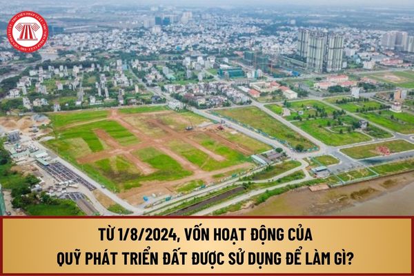 Từ 1/8/2024, vốn hoạt động của Quỹ phát triển đất được sử dụng để làm gì? Quỹ phát triển đất hoạt động bằng những nguồn vốn nào?