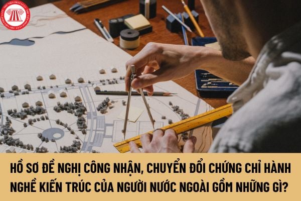 Hồ sơ đề nghị công nhận, chuyển đổi chứng chỉ hành nghề kiến trúc của người nước ngoài ở Việt Nam gồm những gì?