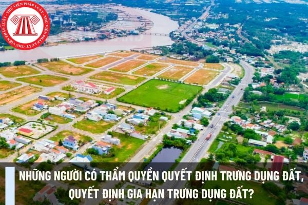 Những người có thẩm quyền quyết định trưng dụng đất, quyết định gia hạn trưng dụng đất?