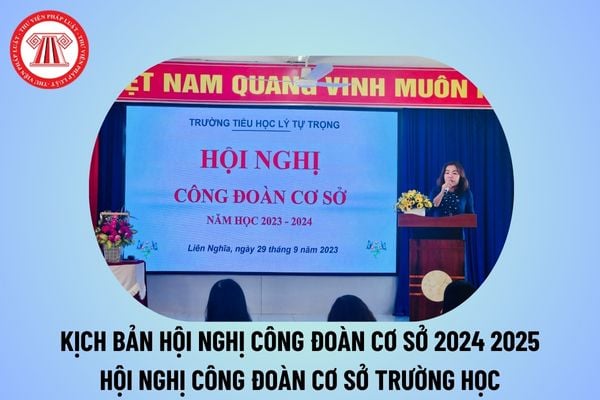 Kịch bản hội nghị công đoàn cơ sở năm 2024 2025? Kịch bản chương trình hội nghị Công đoàn cơ sở trường học 2024 2025? 