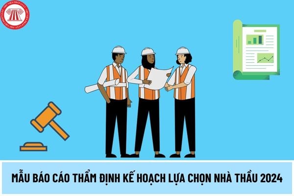 Mẫu Báo cáo thẩm định kế hoạch lựa chọn nhà thầu 2024? Kế hoạch lựa chọn nhà thầu có những nội dung gì?