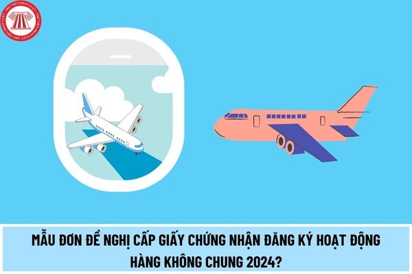 Mẫu đơn đề nghị cấp Giấy chứng nhận đăng ký hoạt động hàng không chung 2024? Hồ sơ đề nghị cấp Giấy chứng nhận đăng ký hoạt động hàng không chung gồm những gì?