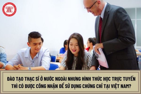 Đào tạo thạc sĩ ở nước ngoài nhưng hình thức học trực tuyến thì có được công nhận để sử dụng chứng chỉ tại Việt Nam?