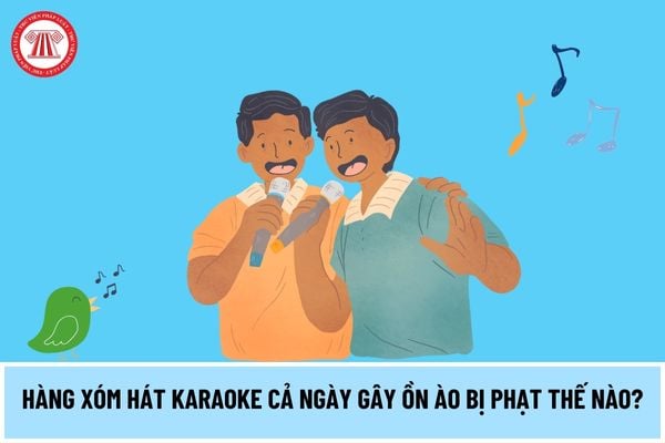 Hàng xóm hát karaoke cả ngày gây ồn ào thì có bị phạt không? Nếu có thì bị phạt bao nhiêu tiền?