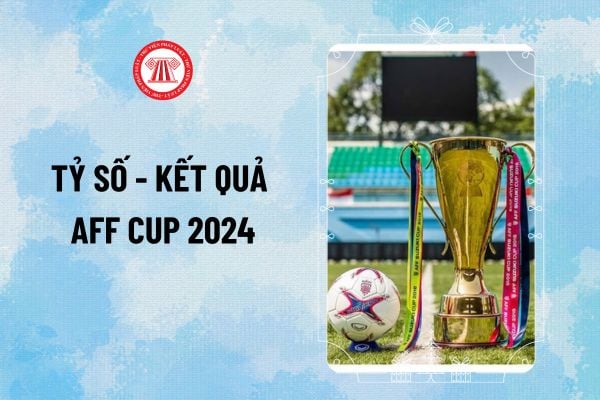 Kết quả AFF Cup 2024 (ASEAN CUP 2024) cập nhật mới nhất? Tỷ số bóng đá AFF Cup 2024 thế nào?