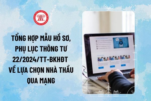 Tổng hợp mẫu hồ sơ, Phụ lục Thông tư 22/2024 về lựa chọn nhà thầu qua mạng thay thế Thông tư 06/2024/TT- BKHĐT thế nào?