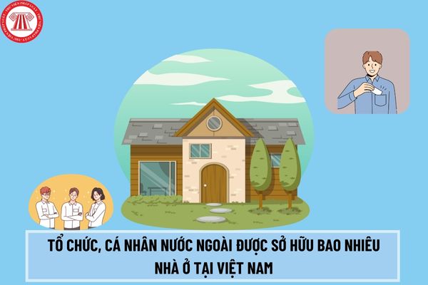 Tổ chức, cá nhân nước ngoài được sở hữu số lượng nhà ở tại Việt Nam là bao nhiêu theo Luật Nhà ở 2023? 
