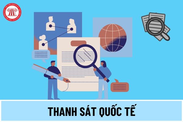 Thanh sát quốc tế là gì? Thanh sát quốc tế được thực hiện theo trình tự ra sao theo quy định mới nhất 2024?