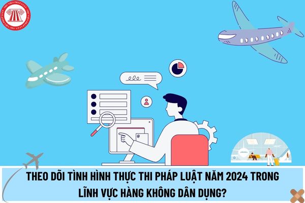 Theo dõi tình hình thực thi pháp luật năm 2024 trong lĩnh vực hàng không dân dụng gồm những nội dung nào? 