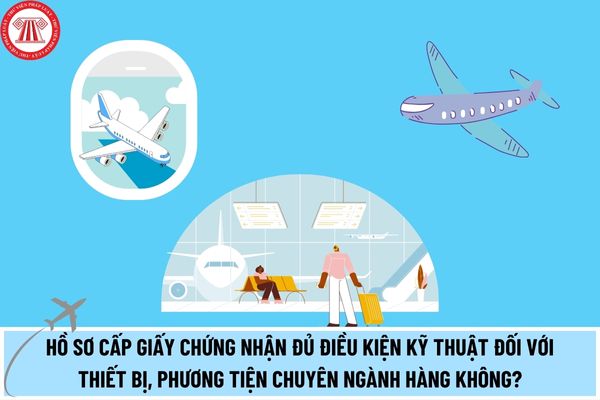 Hồ sơ cấp Giấy chứng nhận đủ điều kiện kỹ thuật đối với thiết bị, phương tiện chuyên ngành hàng không được sản xuất, lắp ráp, cải tiến tại Việt Nam?