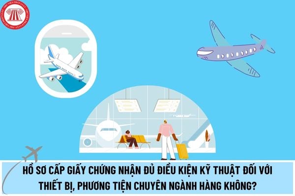 Hồ sơ cấp Giấy chứng nhận đủ điều kiện kỹ thuật đối với thiết bị, phương tiện chuyên ngành hàng không được sản xuất, lắp ráp, cải tiến tại Việt Nam?