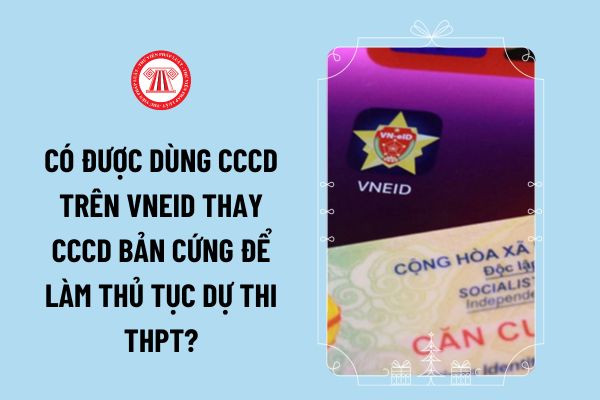 Thí sinh thi tốt nghiệp THPT năm 2024 được dùng CCCD trên VNEID thay CCCD bản cứng để làm thủ tục dự thi không?